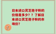 日本进口灵芝孢子粉的价格是多少？？了解日本进口灵芝孢子粉的市场价？