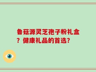 鲁菇源灵芝孢子粉礼盒？健康礼品的首选？
