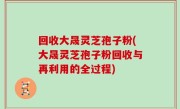 回收大晟灵芝孢子粉(大晟灵芝孢子粉回收与再利用的全过程)