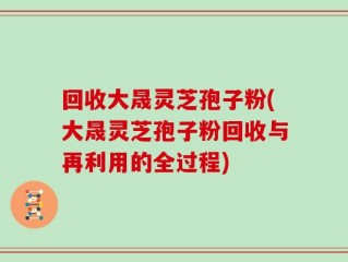回收大晟灵芝孢子粉(大晟灵芝孢子粉回收与再利用的全过程)