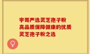 宇哥严选灵芝孢子粉 高品质保障健康的优质灵芝孢子粉之选