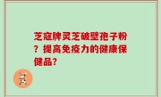 芝寇牌灵芝破壁孢子粉？提高免疫力的健康保健品？