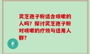 灵芝孢子粉适合咳嗽的人吗？探讨灵芝孢子粉对咳嗽的疗效与适用人群？