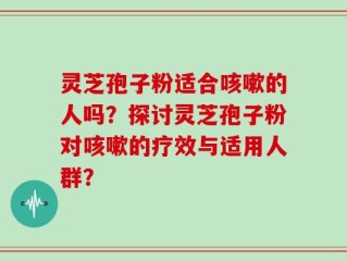 灵芝孢子粉适合咳嗽的人吗？探讨灵芝孢子粉对咳嗽的疗效与适用人群？