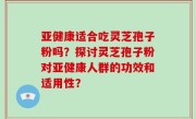 亚健康适合吃灵芝孢子粉吗？探讨灵芝孢子粉对亚健康人群的功效和适用性？