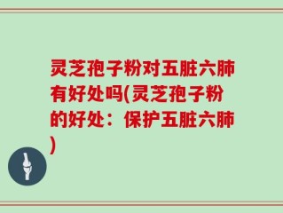 灵芝孢子粉对五脏六肺有好处吗(灵芝孢子粉的好处：保护五脏六肺)