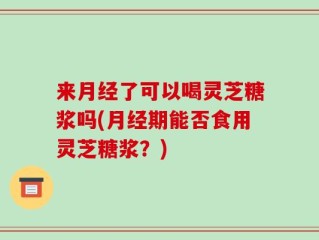 来月经了可以喝灵芝糖浆吗(月经期能否食用灵芝糖浆？)