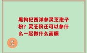 黑枸杞西洋参灵芝孢子粉？灵芝粉还可以参什么一起做什么面膜