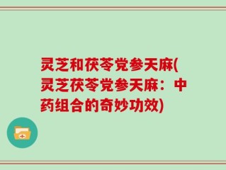 灵芝和茯苓党参天麻(灵芝茯苓党参天麻：中药组合的奇妙功效)
