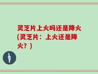 灵芝片上火吗还是降火(灵芝片：上火还是降火？)