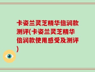 卡姿兰灵芝精华倍润款测评(卡姿兰灵芝精华倍润款使用感受及测评)