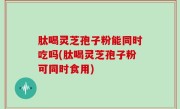 肽喝灵芝孢子粉能同时吃吗(肽喝灵芝孢子粉可同时食用)