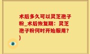 术后多久可以灵芝孢子粉_术后恢复期：灵芝孢子粉何时开始服用？)