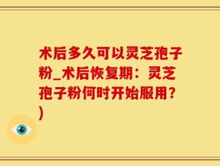 术后多久可以灵芝孢子粉_术后恢复期：灵芝孢子粉何时开始服用？)