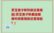灵芝孢子粉饮前还是饭后(灵芝孢子粉最佳服用时间是饭前还是饭后？)
