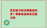 灵芝孢子粉往哪里卖的多？哪里有收购灵芝孢子粉