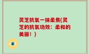灵芝抗氧一抹柔焦(灵芝的抗氧功效：柔和的美丽！)