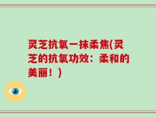 灵芝抗氧一抹柔焦(灵芝的抗氧功效：柔和的美丽！)