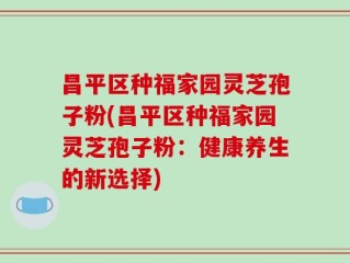 昌平区种福家园灵芝孢子粉(昌平区种福家园灵芝孢子粉：健康养生的新选择)