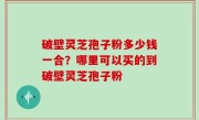 破壁灵芝孢子粉多少钱一合？哪里可以买的到破壁灵芝孢子粉