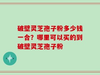 破壁灵芝孢子粉多少钱一合？哪里可以买的到破壁灵芝孢子粉