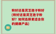 粉好还是灵芝孢子粉好(粉好还是灵芝孢子粉好？如何选择更适合你的健康产品)