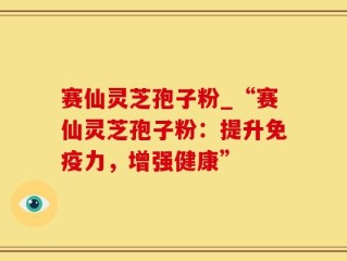 赛仙灵芝孢子粉_“赛仙灵芝孢子粉：提升免疫力，增强健康”