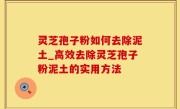 灵芝孢子粉如何去除泥土_高效去除灵芝孢子粉泥土的实用方法