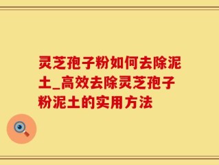 灵芝孢子粉如何去除泥土_高效去除灵芝孢子粉泥土的实用方法