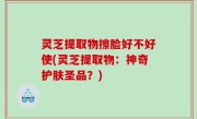 灵芝提取物擦脸好不好使(灵芝提取物：神奇护肤圣品？)