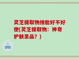 灵芝提取物擦脸好不好使(灵芝提取物：神奇护肤圣品？)