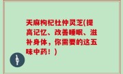 天麻枸杞杜仲灵芝(提高记忆、改善睡眠、滋补身体，你需要的这五味中药！)