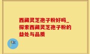 西藏灵芝孢子粉好吗_探索西藏灵芝孢子粉的益处与品质