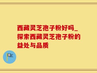 西藏灵芝孢子粉好吗_探索西藏灵芝孢子粉的益处与品质
