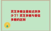 灵芝多糖含量能达到多少了？灵芝多糖与香菇多糖的区别