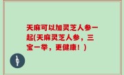 天麻可以加灵芝人参一起(天麻灵芝人参，三宝一举，更健康！)