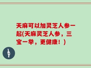 天麻可以加灵芝人参一起(天麻灵芝人参，三宝一举，更健康！)