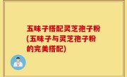五味子搭配灵芝孢子粉(五味子与灵芝孢子粉的完美搭配)