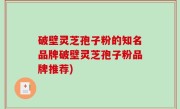 破壁灵芝孢子粉的知名品牌破壁灵芝孢子粉品牌推荐)