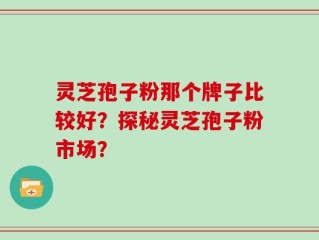灵芝孢子粉那个牌子比较好？探秘灵芝孢子粉市场？