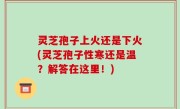 灵芝孢子上火还是下火(灵芝孢子性寒还是温？解答在这里！)