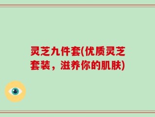 灵芝九件套(优质灵芝套装，滋养你的肌肤)