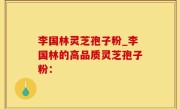 李国林灵芝孢子粉_李国林的高品质灵芝孢子粉：