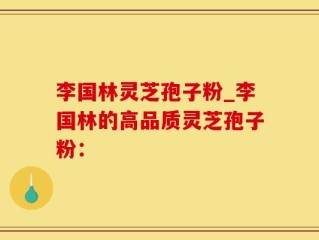 李国林灵芝孢子粉_李国林的高品质灵芝孢子粉：