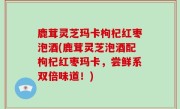 鹿茸灵芝玛卡枸杞红枣泡酒(鹿茸灵芝泡酒配枸杞红枣玛卡，尝鲜系双倍味道！)