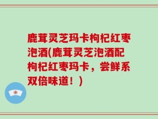 鹿茸灵芝玛卡枸杞红枣泡酒(鹿茸灵芝泡酒配枸杞红枣玛卡，尝鲜系双倍味道！)
