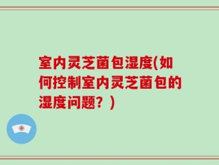 室内灵芝菌包湿度(如何控制室内灵芝菌包的湿度问题？)