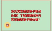 沛元灵芝破壁孢子粉的价格？了解最新的沛元灵芝破壁孢子粉价格？