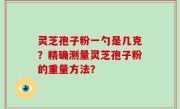 灵芝孢子粉一勺是几克？精确测量灵芝孢子粉的重量方法？