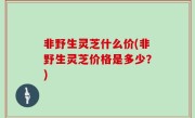 非野生灵芝什么价(非野生灵芝价格是多少？)